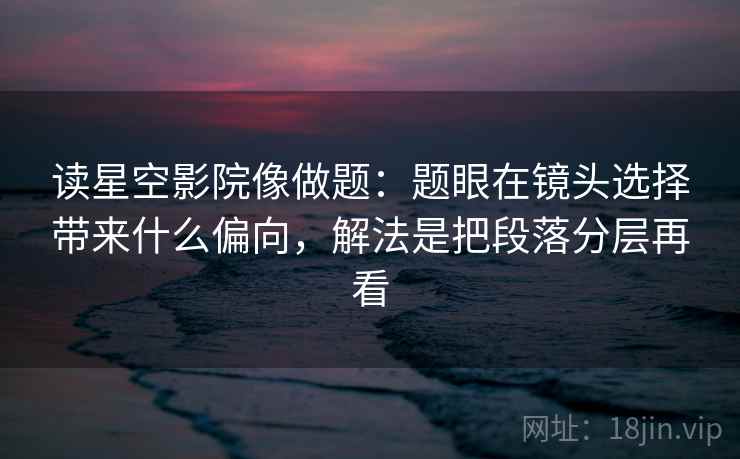 读星空影院像做题：题眼在镜头选择带来什么偏向，解法是把段落分层再看