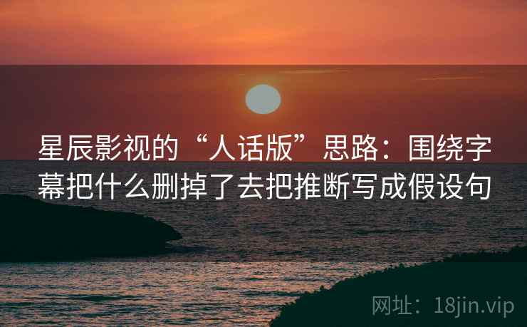星辰影视的“人话版”思路：围绕字幕把什么删掉了去把推断写成假设句