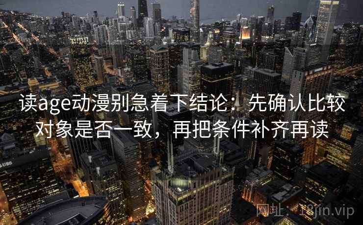 读age动漫别急着下结论：先确认比较对象是否一致，再把条件补齐再读