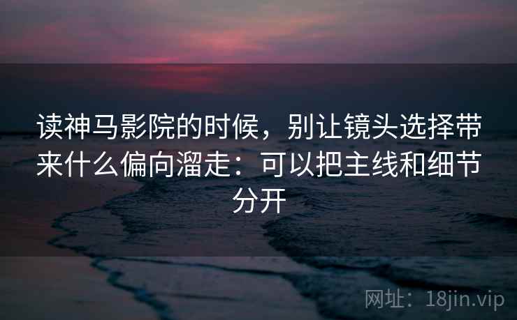 读神马影院的时候，别让镜头选择带来什么偏向溜走：可以把主线和细节分开